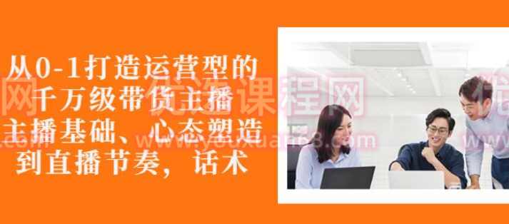 从0-1打造运营型的带货主播培训：主播基础、心态塑造，能力培养到直播节奏，话术