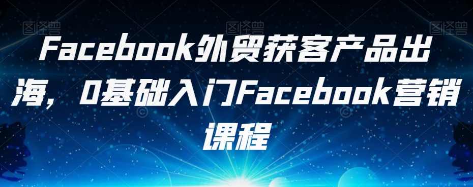 Facebook外贸获客产品出海，0基础入门Facebook营销课程
