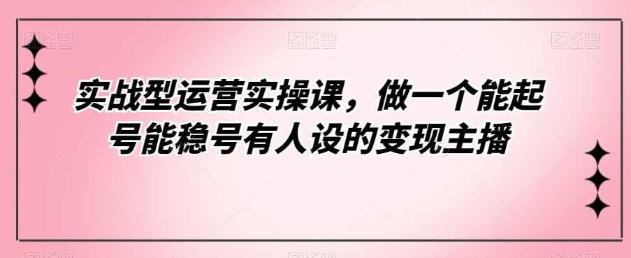 实战型运营实操课，做一个能起号能稳号有人设的变现主播,课程,直播,第1张