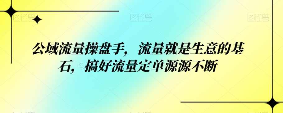 公域流量操盘手,流量就是生意的基石,搞好流量定单源源不断,课程,第1张 公域流量操盘手,流量就是生意的基石,搞好流量定单源源不断,课程,第1张