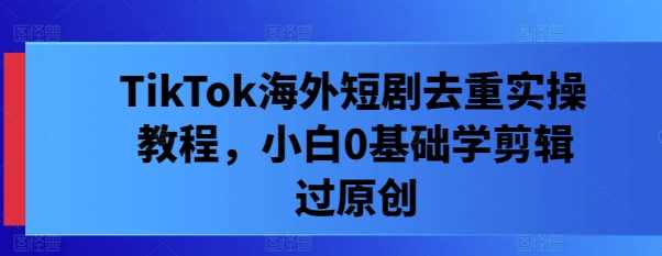 TikTok海外短剧去重实操教程，小白0基础学剪辑过原创【项目拆解】