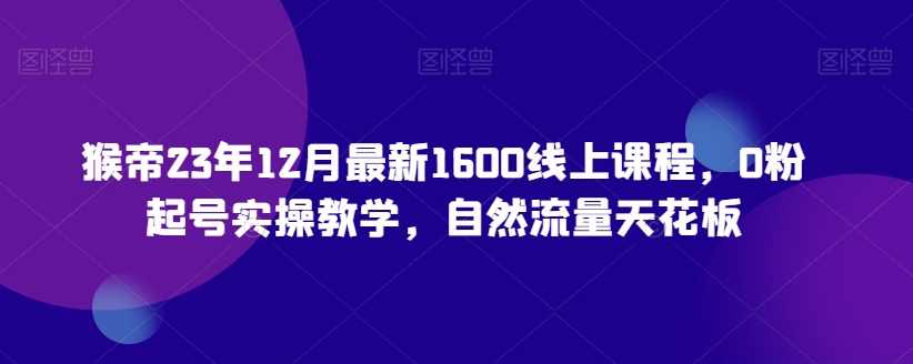 猴帝23年12月最新1600线上课程，0粉起号实操教学，自然流量天花板