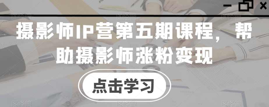 摄影师IP营第五期课程，帮助摄影师涨粉变现