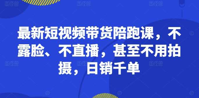 最新短视频带货陪跑课，不露脸、不直播，甚至不用拍摄，日销千单