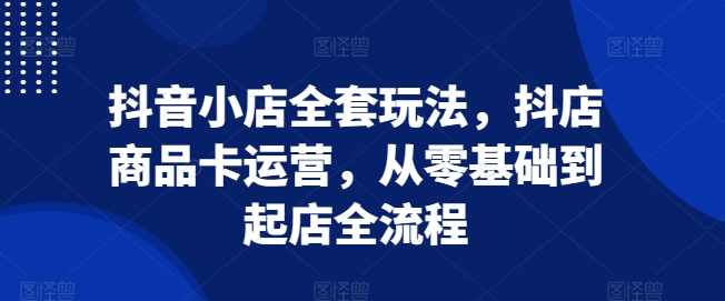 抖音小店全套玩法，抖店商品卡运营，从零基础到起店全流程