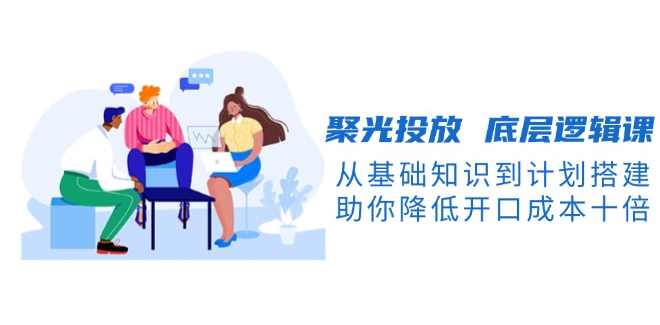 聚光投放底层逻辑-开口成本降低10倍，从基础知识到计划搭建