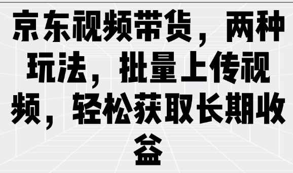 京东视频带货，两种玩法，批量上传视频，轻松获取长期收益【揭秘】